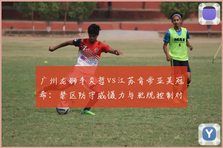 广州龙狮李炎哲vs江苏肯帝亚吴冠希：禁区防守威慑力与犯规控制对比