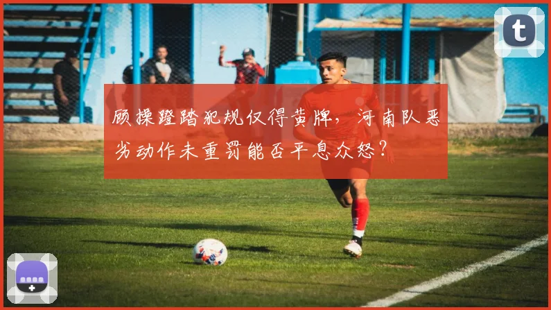 顾操蹬踏犯规仅得黄牌，河南队恶劣动作未重罚能否平息众怒？