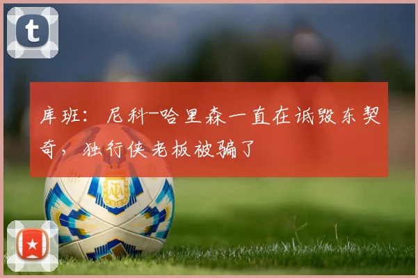 库班：尼科-哈里森一直在诋毁东契奇，独行侠老板被骗了