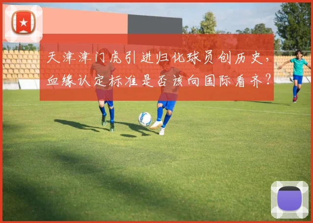 天津津门虎引进归化球员创历史，血缘认定标准是否该向国际看齐？