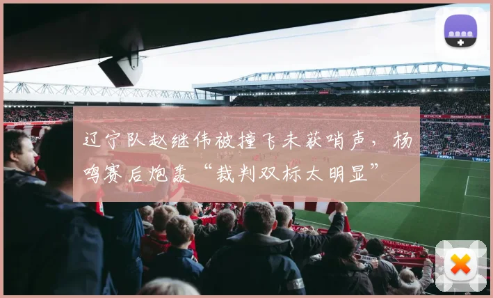 辽宁队赵继伟被撞飞未获哨声，杨鸣赛后炮轰“裁判双标太明显”